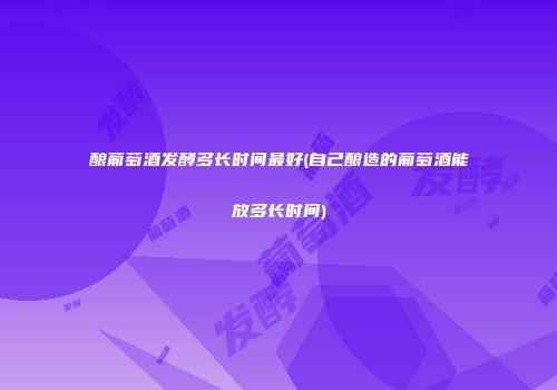 酿葡萄酒发酵多长时间最好(自己酿造的葡萄酒能放多长时间)