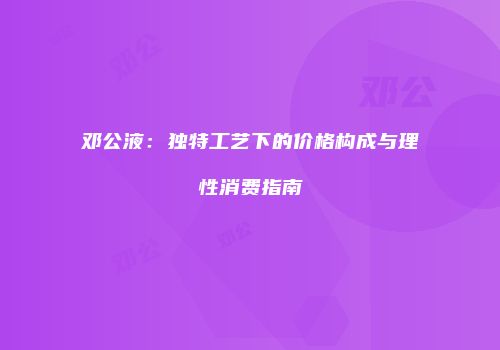 邓公液：独特工艺下的价格构成与理性消费指南