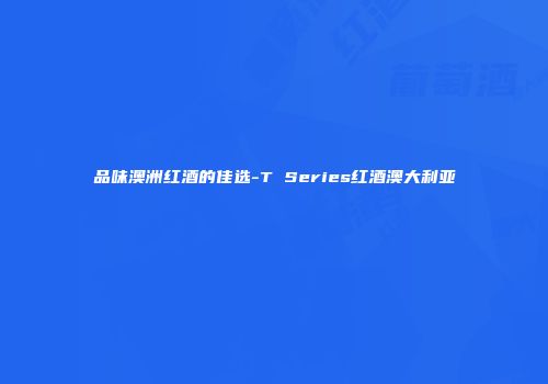 品味澳洲红酒的佳选-T Series红酒澳大利亚