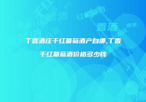 丁香酒庄干红葡萄酒产自哪,丁香干红葡萄酒价格多少钱