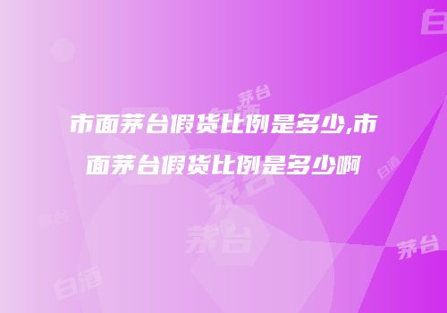 市面茅台假货比例是多少,市面茅台假货比例是多少啊