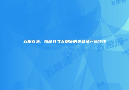 五粮春酒：揭秘其与五粮液的关联及产品特性