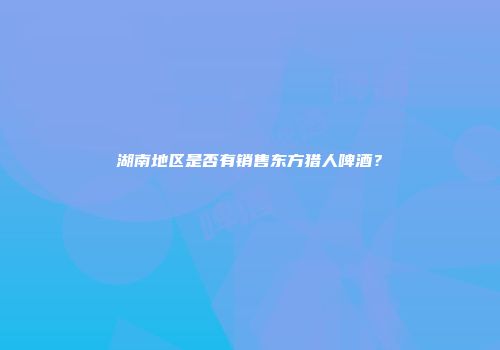 湖南地区是否有销售东方猎人啤酒？