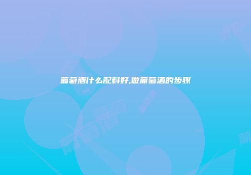 葡萄酒什么配料好,做葡萄酒的步骤