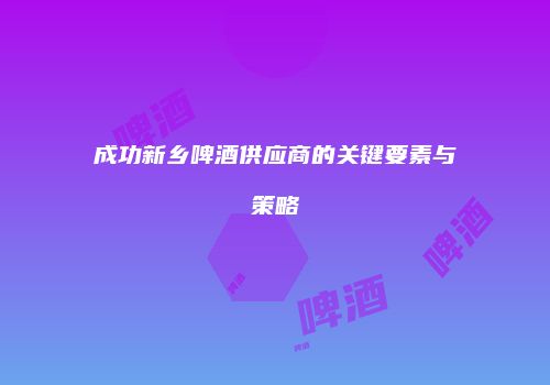 成功新乡啤酒供应商的关键要素与策略