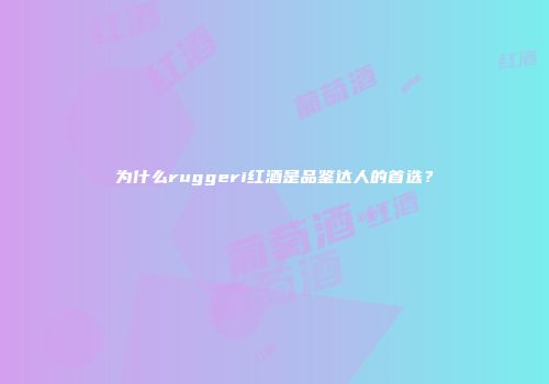 为什么ruggeri红酒是品鉴达人的首选？