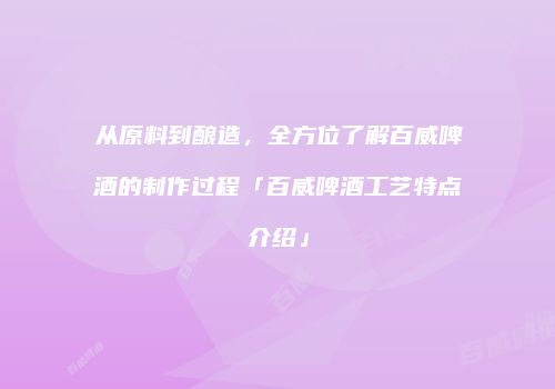 从原料到酿造，全方位了解百威啤酒的制作过程「百威啤酒工艺特点介绍」