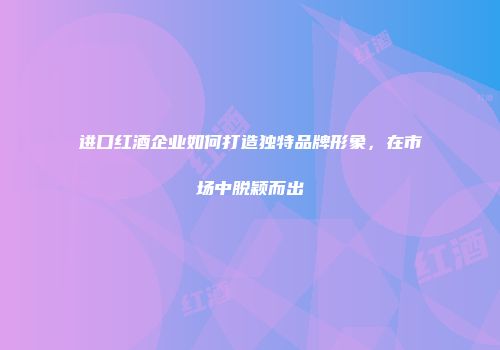 进口红酒企业如何打造独特品牌形象，在市场中脱颖而出