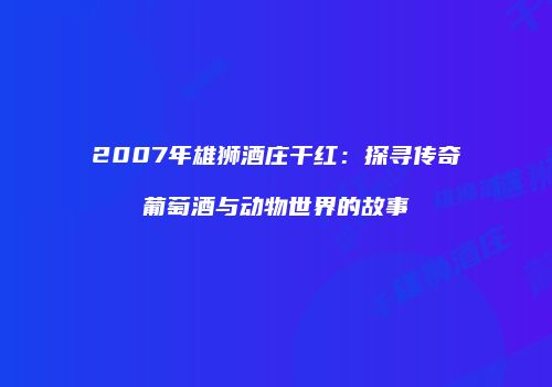 2007年雄狮酒庄干红：探寻传奇葡萄酒与动物世界的故事