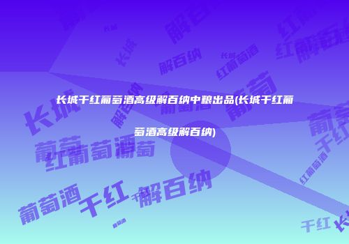长城干红葡萄酒高级解百纳中粮出品(长城干红葡萄酒高级解百纳)