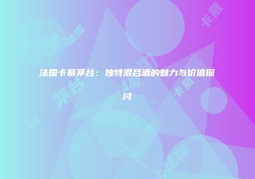 法国卡慕茅台：独特混合酒的魅力与价值探讨