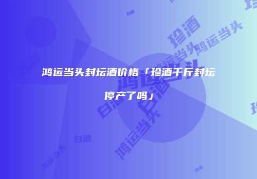 鸿运当头封坛酒价格「珍酒千斤封坛停产了吗」