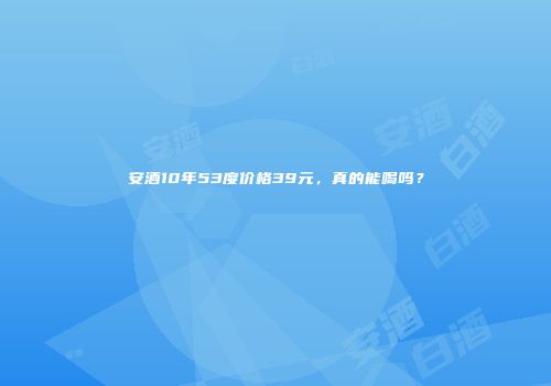安酒10年53度价格39元，真的能喝吗？