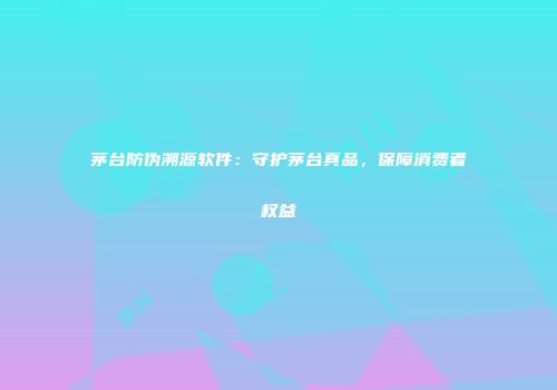 茅台防伪溯源软件：守护茅台真品，保障消费者权益