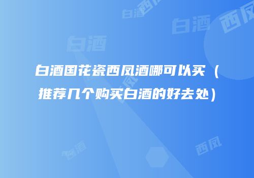 白酒国花瓷西凤酒哪可以买（推荐几个购买白酒的好去处）