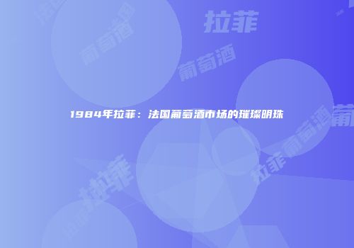 1984年拉菲：法国葡萄酒市场的璀璨明珠
