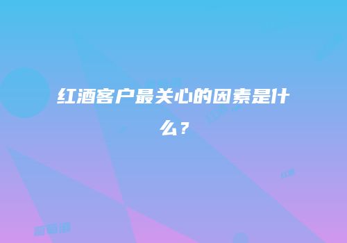 红酒客户最关心的因素是什么？