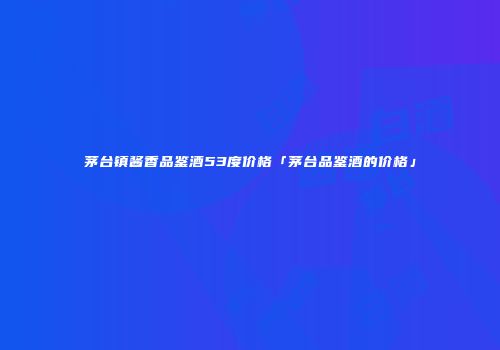 茅台镇酱香品鉴酒53度价格「茅台品鉴酒的价格」