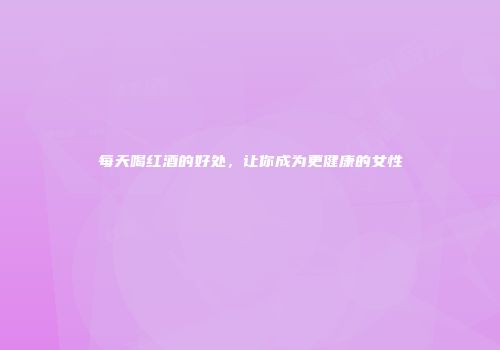 每天喝红酒的好处，让你成为更健康的女性
