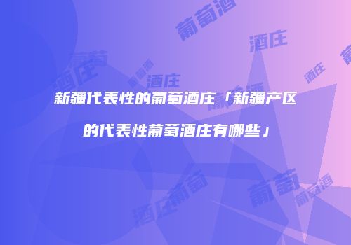 新疆代表性的葡萄酒庄「新疆产区的代表性葡萄酒庄有哪些」