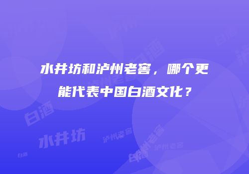 水井坊和泸州老窖，哪个更能代表中国白酒文化？
