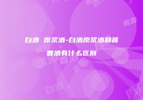 白酒 原浆酒-白酒原浆酒和酱香酒有什么区别