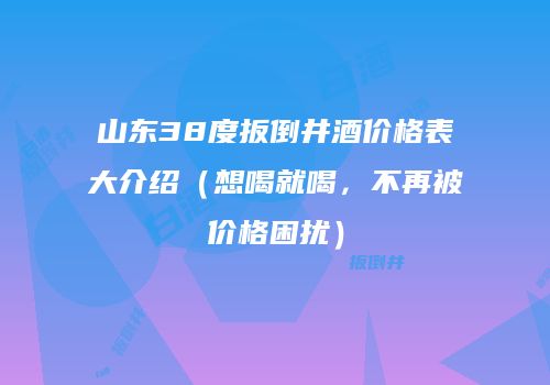 山东38度扳倒井酒价格表大介绍（想喝就喝，不再被价格困扰）