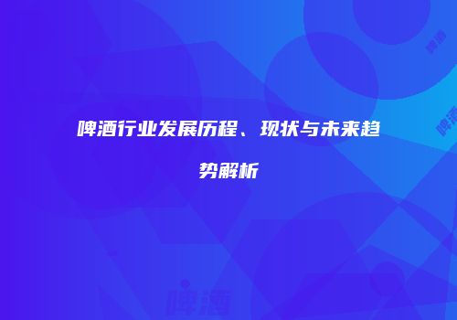 啤酒行业发展历程、现状与未来趋势解析