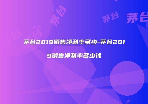茅台2019销售净利率多少-茅台2019销售净利率多少钱