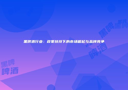 黑啤酒行业：政策扶持下的市场崛起与品牌竞争