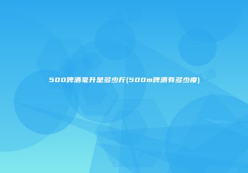 500啤酒毫升是多少斤(500m啤酒有多少度)