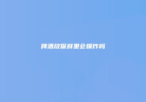啤酒放保鲜里会爆炸吗