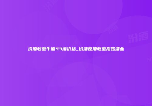 汾酒牧童牛酒53度价格_汾酒原酒牧童指路酒业