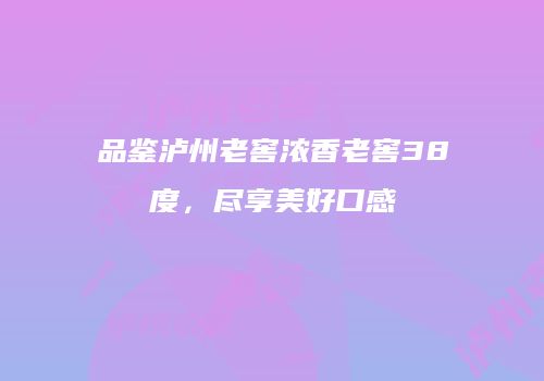 品鉴泸州老窖浓香老窖38度，尽享美好口感