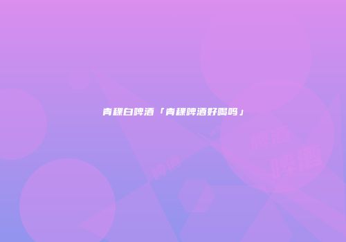 青稞白啤酒「青稞啤酒好喝吗」