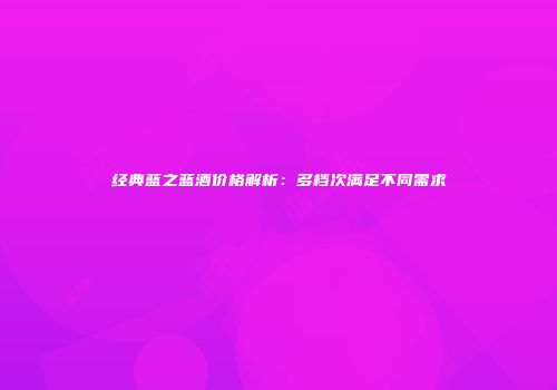 经典蓝之蓝酒价格解析：多档次满足不同需求