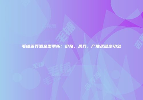毛铺苦荞酒全面解析：价格、系列、产地及健康功效