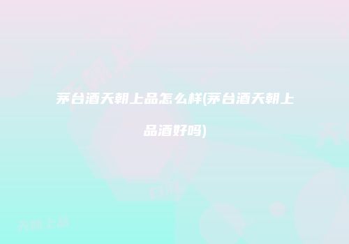 茅台酒天朝上品怎么样(茅台酒天朝上品酒好吗)