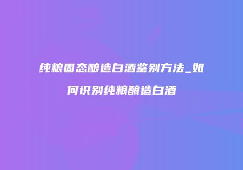 纯粮固态酿造白酒鉴别方法_如何识别纯粮酿造白酒