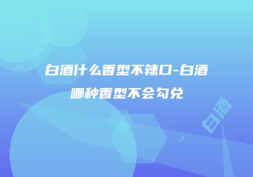 白酒什么香型不辣口-白酒哪种香型不会勾兑