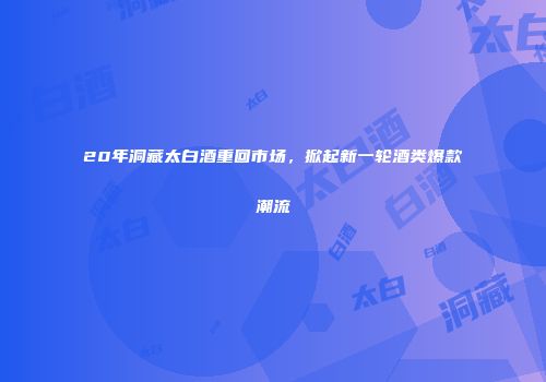 20年洞藏太白酒重回市场，掀起新一轮酒类爆款潮流