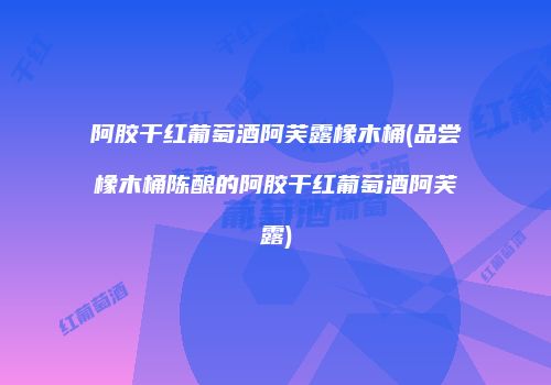 阿胶干红葡萄酒阿芙露橡木桶(品尝橡木桶陈酿的阿胶干红葡萄酒阿芙露)