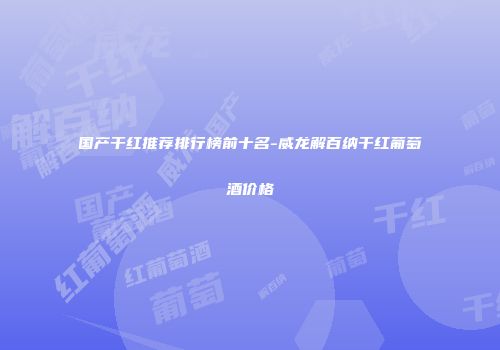 国产干红推荐排行榜前十名-威龙解百纳干红葡萄酒价格