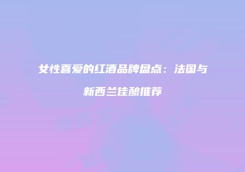 女性喜爱的红酒品牌盘点：法国与新西兰佳酿推荐