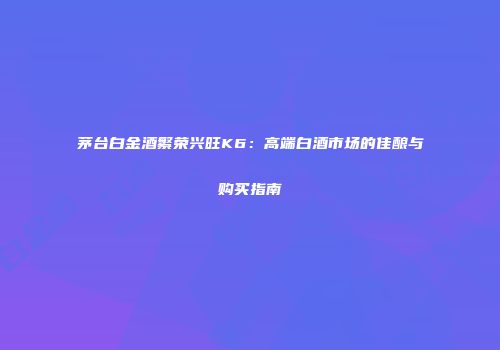 茅台白金酒繁荣兴旺K6：高端白酒市场的佳酿与购买指南