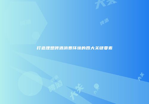 打造理想啤酒消费环境的四大关键要素