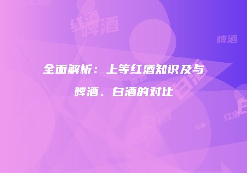 全面解析：上等红酒知识及与啤酒、白酒的对比