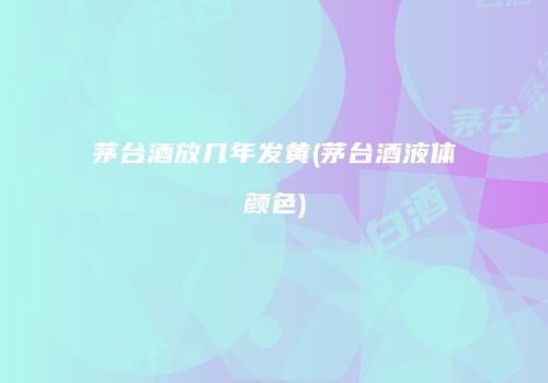 茅台酒放几年发黄(茅台酒液体颜色)