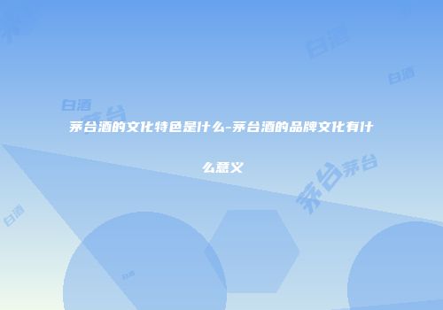 茅台酒的文化特色是什么-茅台酒的品牌文化有什么意义