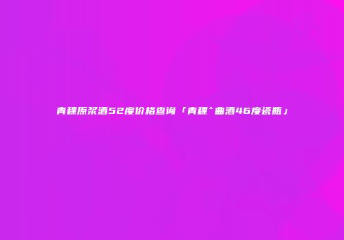 青稞原浆酒52度价格查询「青稞^曲酒46度瓷瓶」